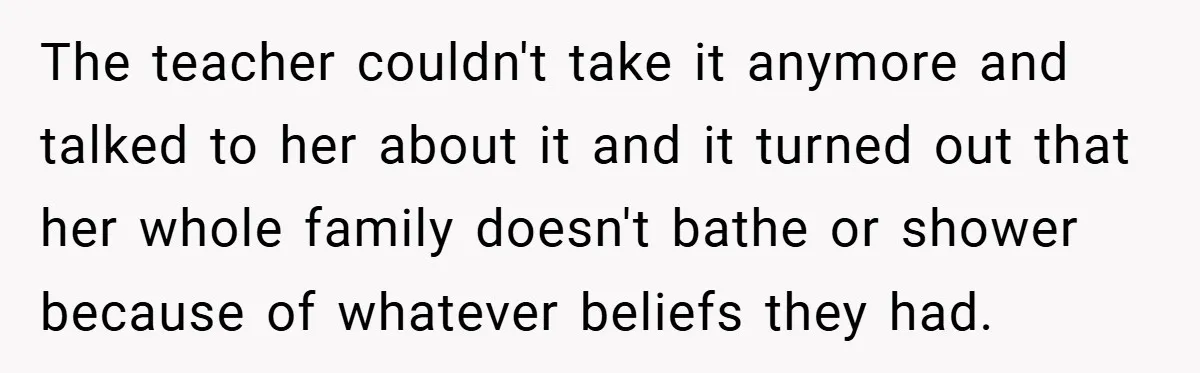 The teacher couldn't take it anymore and talked to her about it and it turned out that her whole family doesn't bathe or shower because of whatever beliefs they had.