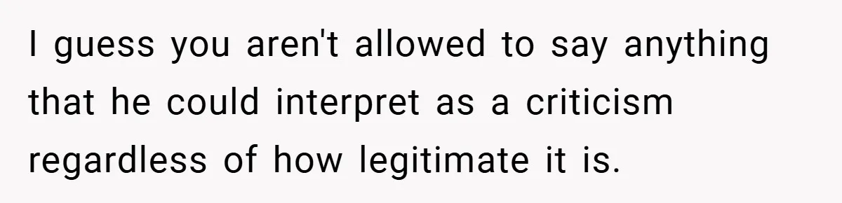 I guess you aren't allowed to say anything that he could interpret as a criticism regardless of how legitimate it is.