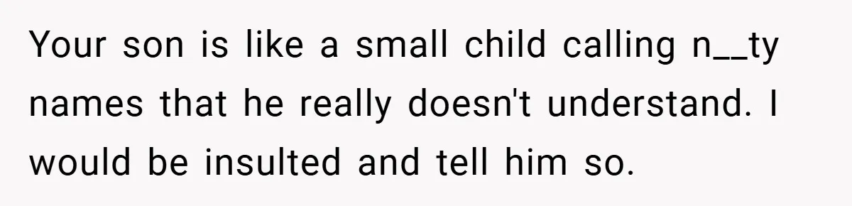Your son is like a small child calling n__ty names that he really doesn't understand. I would be insulted and tell him so.