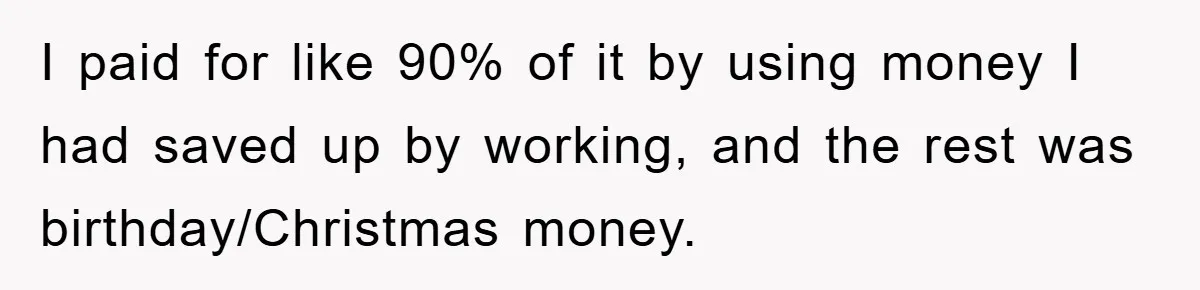 Brother Takes Car Without Permission, Sister Threatens To Play Her Final Card With The Authority Involved I paid for like 90% of it by using money I had saved up by working, and the rest was birthday/Christmas money.