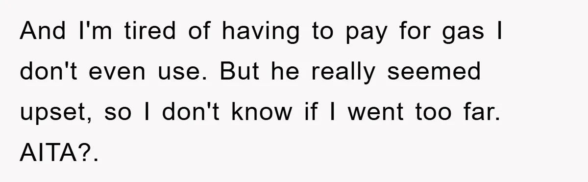 Brother Takes Car Without Permission, Sister Threatens To Play Her Final Card With The Authority Involved And I'm tired of having to pay for gas I don't even use. But he really seemed upset, so I don't know if I went too far. AITA?.