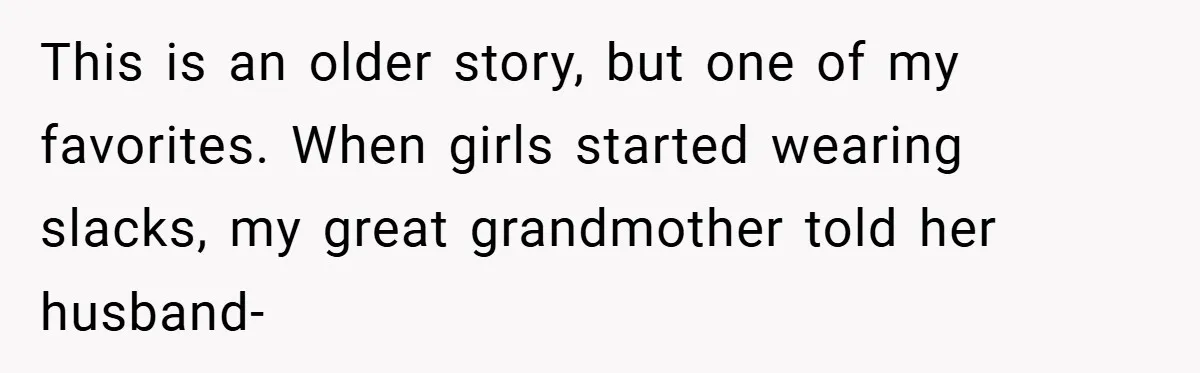 This is an older story, but one of my favorites. When girls started wearing slacks, my great grandmother told her husband-