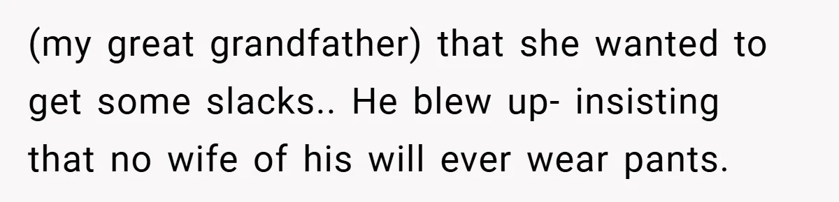 (my great grandfather) that she wanted to get some slacks.. He blew up- insisting that no wife of his will ever wear pants.