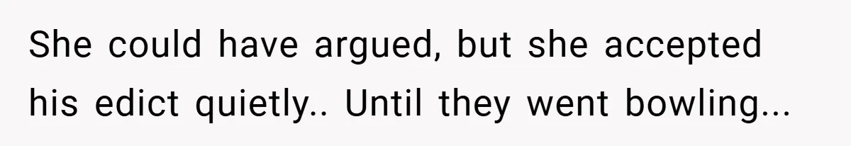 She could have argued, but she accepted his edict quietly.. Until they went bowling...