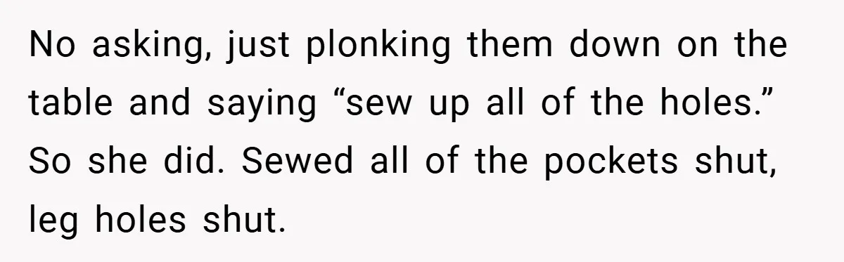 No asking, just plonking them down on the table and saying “sew up all of the holes.” So she did. Sewed all of the pockets shut, leg holes shut.