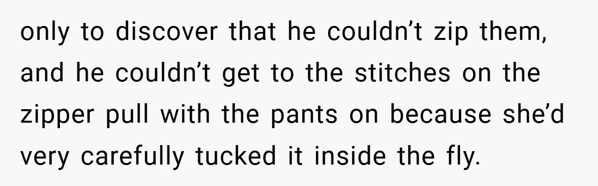 only to discover that he couldn’t zip them, and he couldn’t get to the stitches on the zipper pull with the pants on because she’d very carefully tucked it inside...