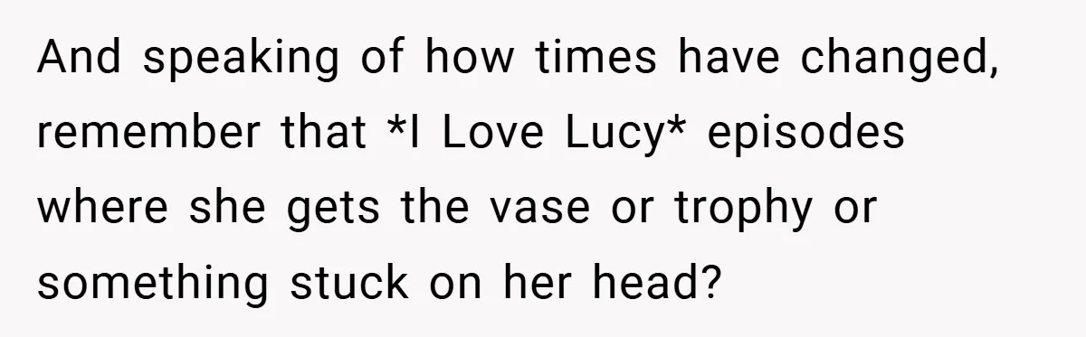 And speaking of how times have changed, remember that *I Love Lucy* episodes where she gets the vase or trophy or something stuck on her head?