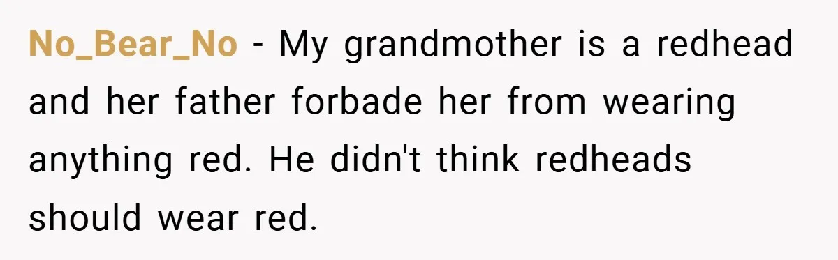 No_Bear_No − My grandmother is a redhead and her father forbade her from wearing anything red. He didn't think redheads should wear red.