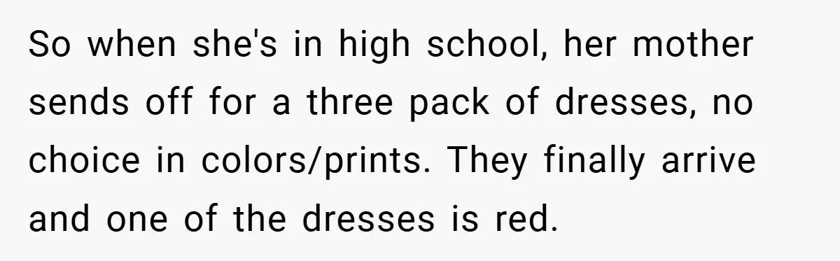 So when she's in high school, her mother sends off for a three pack of dresses, no choice in colors/prints. They finally arrive and one of the dresses is red.