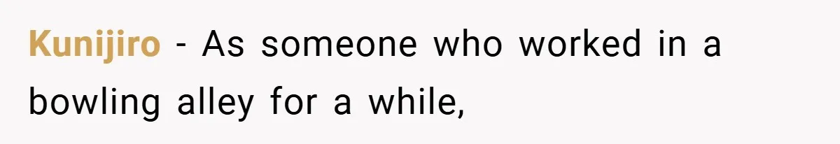 Kunijiro − As someone who worked in a bowling alley for a while,