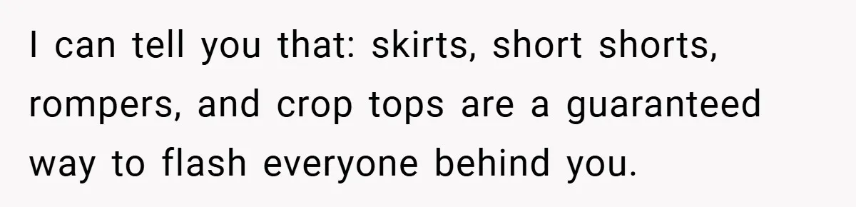 I can tell you that: skirts, short shorts, rompers, and crop tops are a guaranteed way to flash everyone behind you.