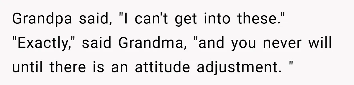Grandpa said, "I can't get into these." "Exactly," said Grandma, "and you never will until there is an attitude adjustment. "