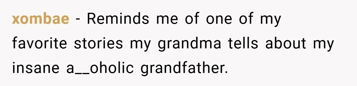 xombae − Reminds me of one of my favorite stories my grandma tells about my insane a__oholic grandfather.