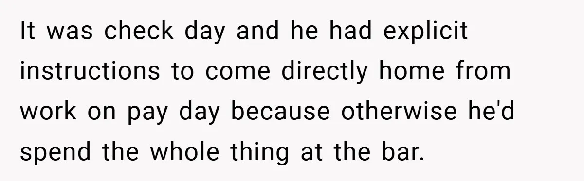 It was check day and he had explicit instructions to come directly home from work on pay day because otherwise he'd spend the whole thing at the bar.