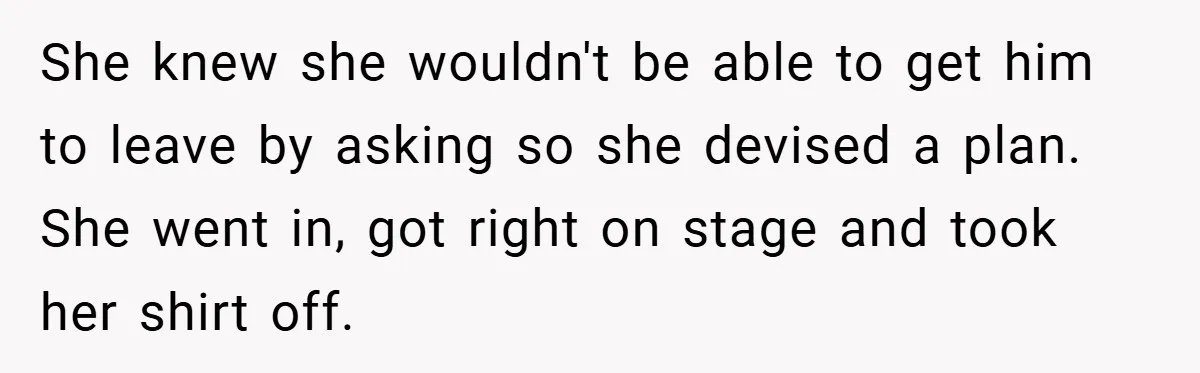 She knew she wouldn't be able to get him to leave by asking so she devised a plan. She went in, got right on stage and took her shirt off.