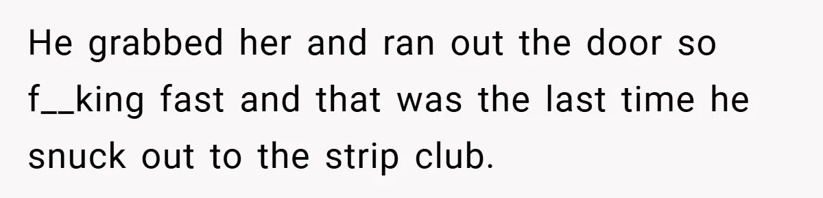 He grabbed her and ran out the door so f__king fast and that was the last time he snuck out to the strip club.