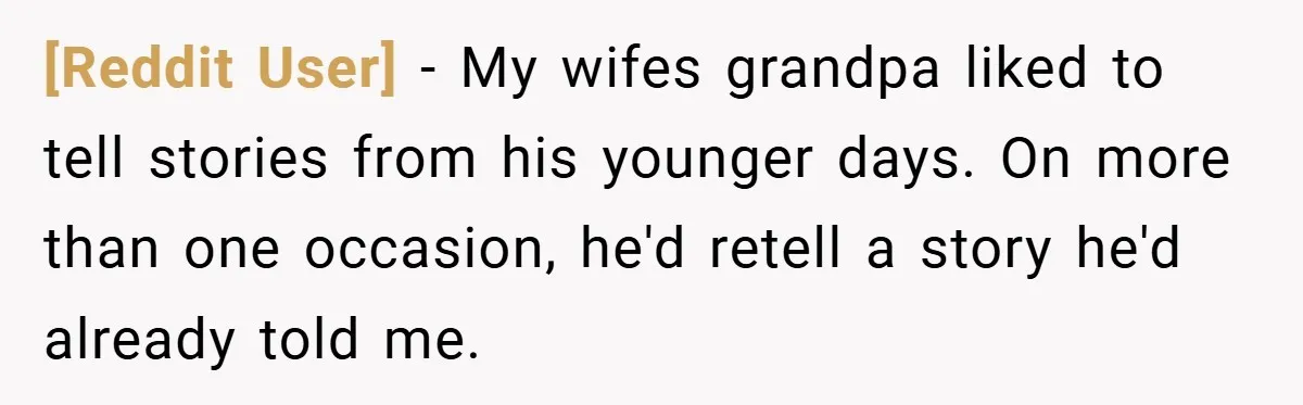 [Reddit User] − My wifes grandpa liked to tell stories from his younger days. On more than one occasion, he'd retell a story he'd already told me.