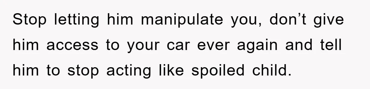 Brother Takes Car Without Permission, Sister Threatens To Play Her Final Card With The Authority Involved Stop letting him manipulate you, don’t give him access to your car ever again and tell him to stop acting like spoiled child.