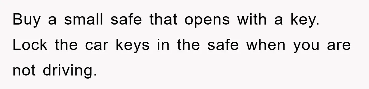 Brother Takes Car Without Permission, Sister Threatens To Play Her Final Card With The Authority Involved Buy a small safe that opens with a key. Lock the car keys in the safe when you are not driving.