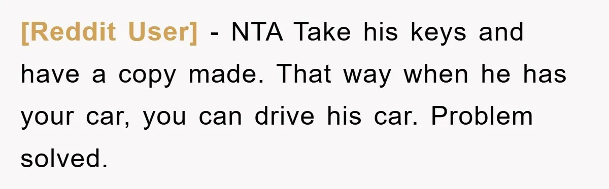 [Reddit User] − NTA Take his keys and have a copy made. That way when he has your car, you can drive his car. Problem solved.