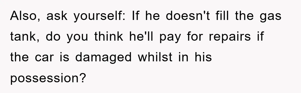 Brother Takes Car Without Permission, Sister Threatens To Play Her Final Card With The Authority Involved Also, ask yourself: If he doesn't fill the gas tank, do you think he'll pay for repairs if the car is damaged whilst in his possession?
