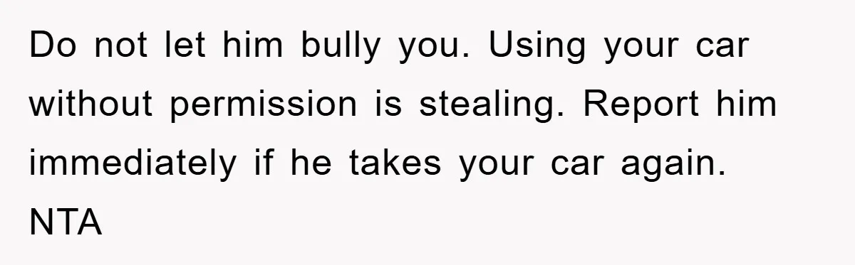 Brother Takes Car Without Permission, Sister Threatens To Play Her Final Card With The Authority Involved Do not let him bully you. Using your car without permission is stealing. Report him immediately if he takes your car again. NTA