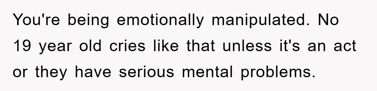 Brother Takes Car Without Permission, Sister Threatens To Play Her Final Card With The Authority Involved You're being emotionally manipulated. No 19 year old cries like that unless it's an act or they have serious mental problems.