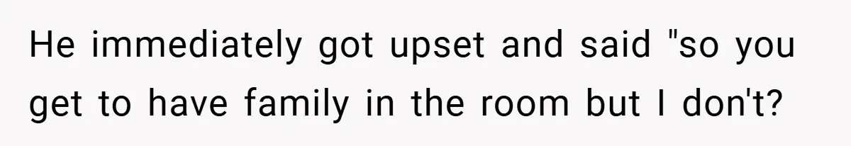 He immediately got upset and said "so you get to have family in the room but I don't?