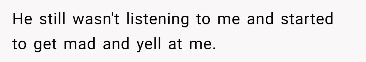 He still wasn't listening to me and started to get mad and yell at me.