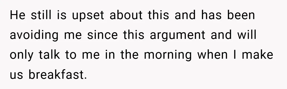 He still is upset about this and has been avoiding me since this argument and will only talk to me in the morning when I make us breakfast.