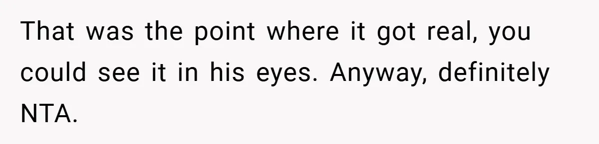 That was the point where it got real, you could see it in his eyes. Anyway, definitely NTA.