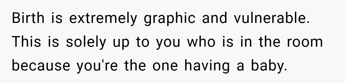 Birth is extremely graphic and vulnerable. This is solely up to you who is in the room because you're the one having a baby.