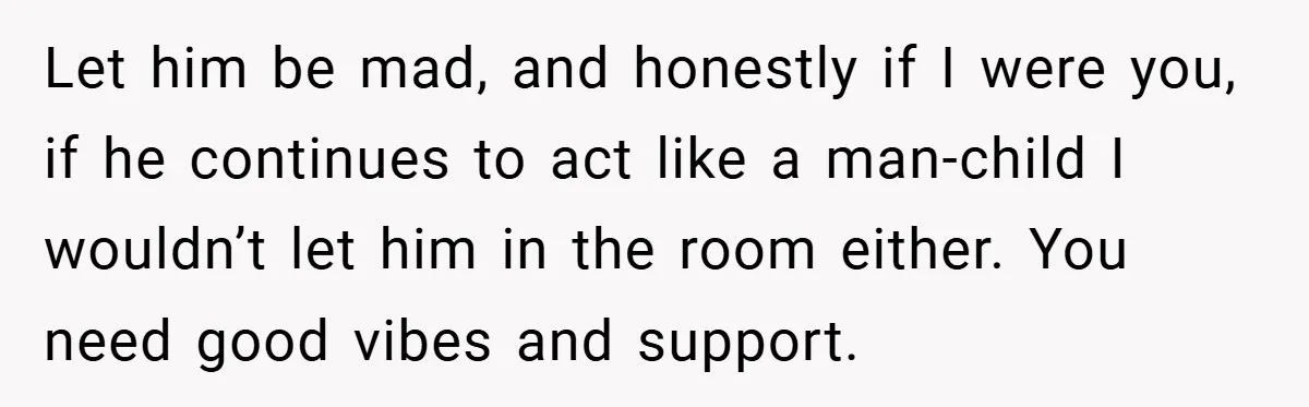 Let him be mad, and honestly if I were you, if he continues to act like a man-child I wouldn’t let him in the room either. You need good vibes...