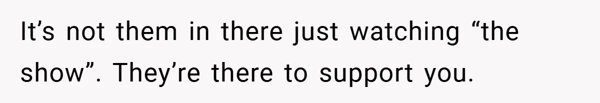 It’s not them in there just watching “the show”. They’re there to support you.