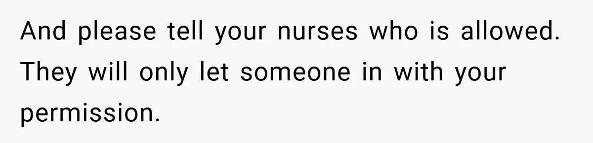 And please tell your nurses who is allowed. They will only let someone in with your permission.