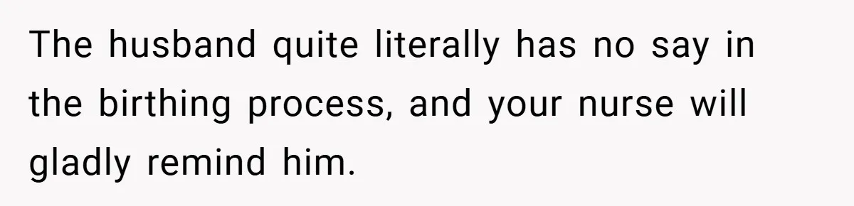 The husband quite literally has no say in the birthing process, and your nurse will gladly remind him.