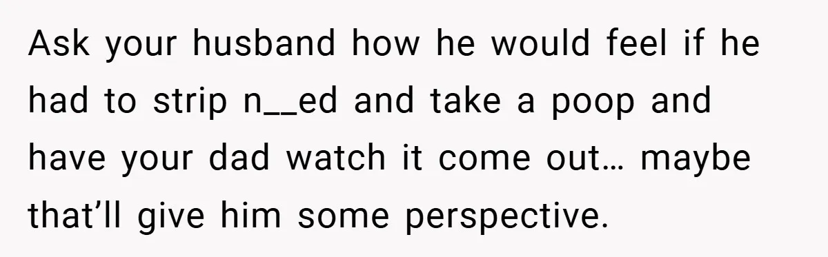 Ask your husband how he would feel if he had to strip n__ed and take a poop and have your dad watch it come out… maybe that’ll give him some...