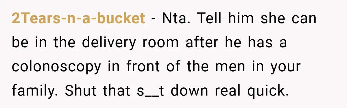 2Tears-n-a-bucket − Nta. Tell him she can be in the delivery room after he has a colonoscopy in front of the men in your family. Shut that s__t down real...