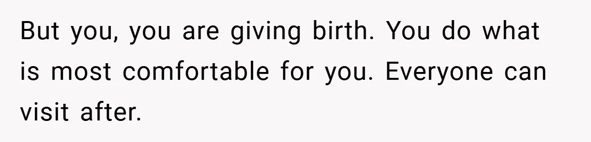 But you, you are giving birth. You do what is most comfortable for you. Everyone can visit after.