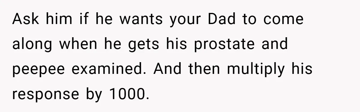 Ask him if he wants your Dad to come along when he gets his prostate and peepee examined. And then multiply his response by 1000.