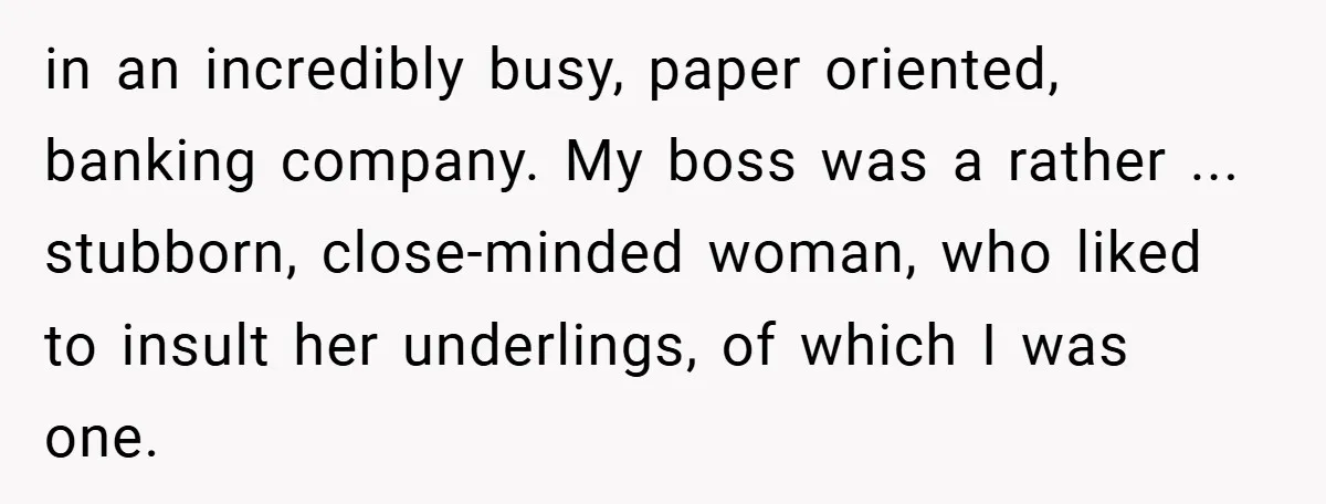 Boss Told Him “Don’t Come In Tomorrow, You’re Suspended” - Then Lost Her Job a Week Later in an incredibly busy, paper oriented, banking company. My boss was a rather ... stubborn, close-minded woman, who liked to insult her underlings, of which I was one.