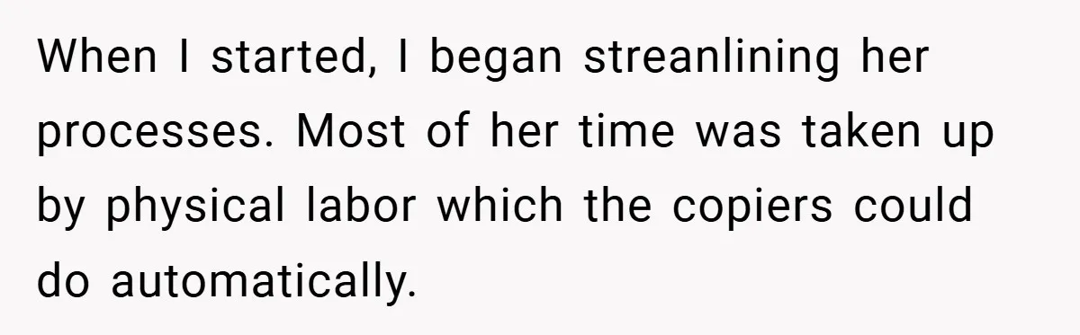 Boss Told Him “Don’t Come In Tomorrow, You’re Suspended” - Then Lost Her Job a Week Later When I started, I began streanlining her processes. Most of her time was taken up by physical labor which the copiers could do automatically.