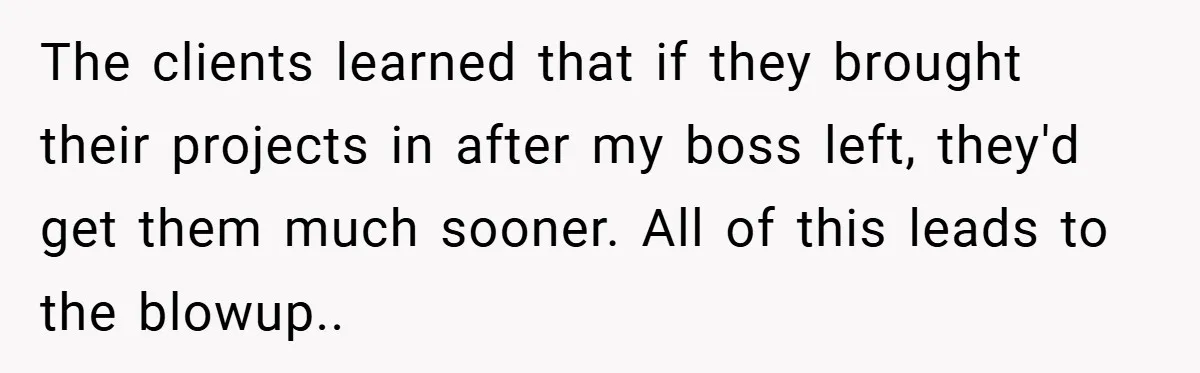 Boss Told Him “Don’t Come In Tomorrow, You’re Suspended” - Then Lost Her Job a Week Later The clients learned that if they brought their projects in after my boss left, they'd get them much sooner. All of this leads to the blowup..