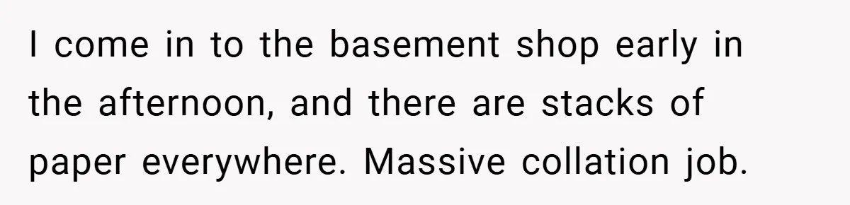 Boss Told Him “Don’t Come In Tomorrow, You’re Suspended” - Then Lost Her Job a Week Later I come in to the basement shop early in the afternoon, and there are stacks of paper everywhere. Massive collation job.