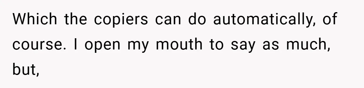 Boss Told Him “Don’t Come In Tomorrow, You’re Suspended” - Then Lost Her Job a Week Later Which the copiers can do automatically, of course. I open my mouth to say as much, but,