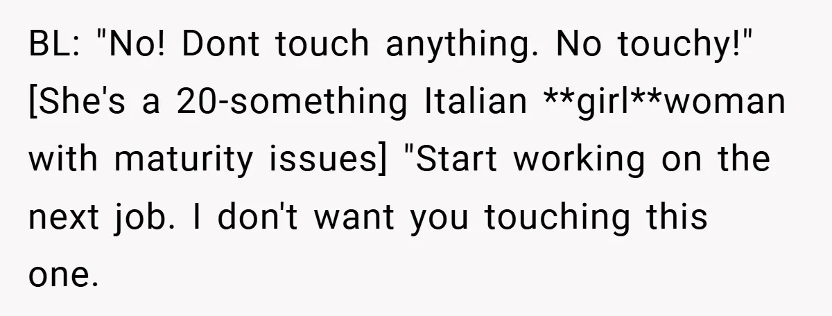 BL: "No! Dont touch anything. No touchy!"[She's a 20-something Italian **girl**woman with maturity issues] "Start working on the next job. I don't want you touching this one.