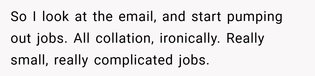 Boss Told Him “Don’t Come In Tomorrow, You’re Suspended” - Then Lost Her Job a Week Later So I look at the email, and start pumping out jobs. All collation, ironically. Really small, really complicated jobs.