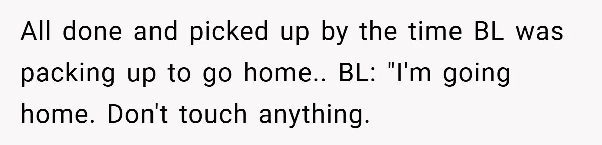 Boss Told Him “Don’t Come In Tomorrow, You’re Suspended” - Then Lost Her Job a Week Later All done and picked up by the time BL was packing up to go home.. BL: "I'm going home. Don't touch anything.