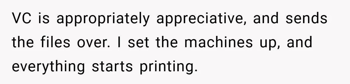 Boss Told Him “Don’t Come In Tomorrow, You’re Suspended” - Then Lost Her Job a Week Later VC is appropriately appreciative, and sends the files over. I set the machines up, and everything starts printing.