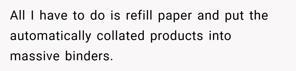Boss Told Him “Don’t Come In Tomorrow, You’re Suspended” - Then Lost Her Job a Week Later All I have to do is refill paper and put the automatically collated products into massive binders.